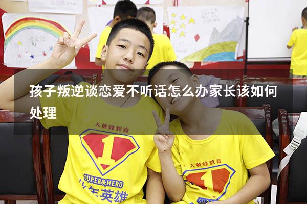 孩子叛逆谈恋爱不听话怎么办 家长该如何处理
